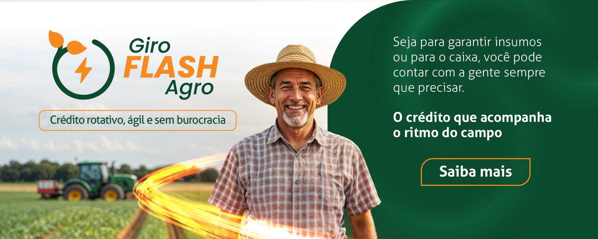 Giro Flash Agro; Crédito rotativo, ágil e sem burocracia. Seja para garantir insumos ou para o caixa, você pode contar com a gente sempre que precisar. O crédito que acompanha o ritmo do campo. Clique e saiba mais.