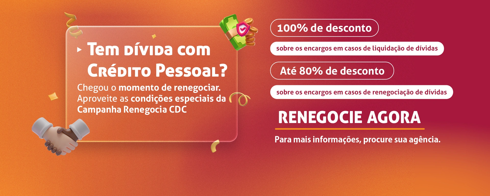 Tem dívida com crédito pessoal? Chegou o momento de renegociar. Aproveite as condições especiais da Campanha Renegocia CDC. Até 80% de desconto sobre os encargos em caso de renegociação de dívidas. 100% de desconto sobre os encargos em caso de liquidação de dívidas. Renegocie agora. Para mais informações, procure sua agência.